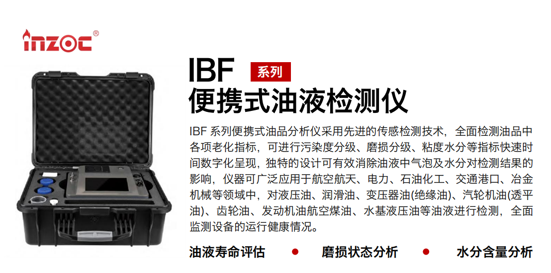 IBF系列便攜式油液檢測分析儀采用先進的傳感檢測技術，全面檢測油品中各項老化指標，可進行污染度分級、磨損分級、粘度水分等指標快速時間數(shù)字化呈現(xiàn)，獨特的設計可有效消除油液中氣泡及水分對檢測結果的影響，儀器可廣泛應用于航空航天、電力、石油化工、交通港口、冶金機械等領域中，對液壓油、潤滑油、變壓器油(絕緣油)、汽輪機油(透平油)、齒輪油、發(fā)動機油航空煤油、水基液壓油等油液進行檢測，全面監(jiān)測設備的運行健康情況。
行業(yè)：鋼鐵、石化、盾構、電力、風電、大型設備、實驗室
油品：液壓油、透平油、柴機油、齒輪油、變壓器油