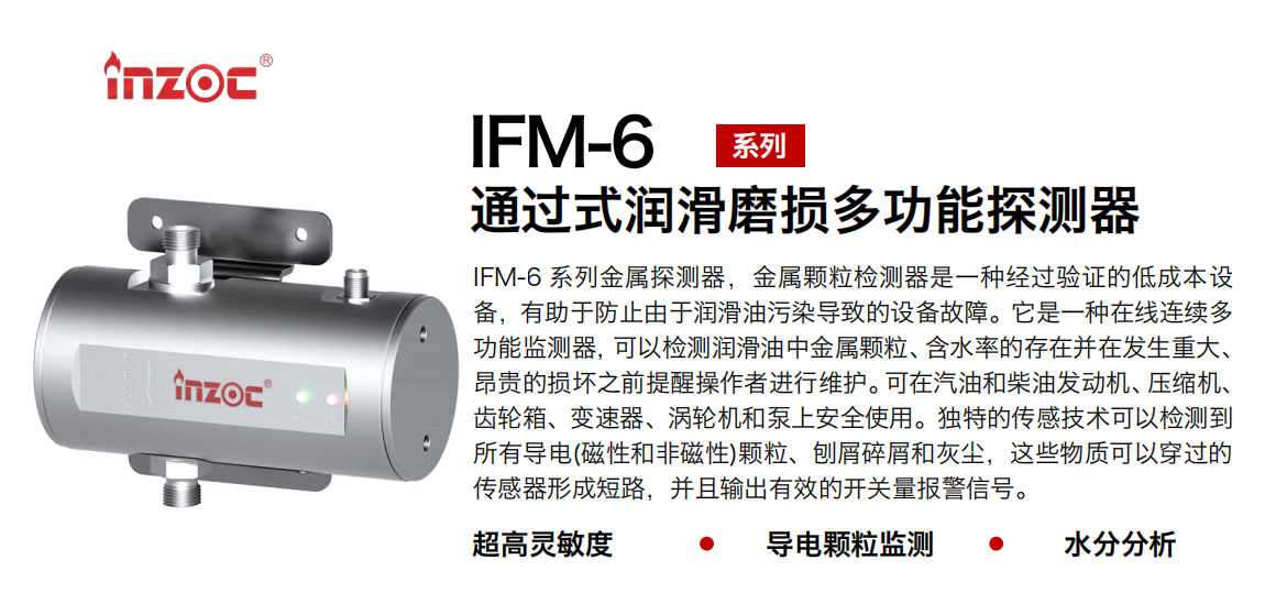 IFM-6系列過式潤滑磨損多功能探測器，該金屬顆粒檢測器是一種經過驗證的低成本設備，有助于防止由于潤滑油污染導致的設備故障。它是一種在線連續多功能監測器，可以檢測潤滑油中金屬顆粒、含水率的存在并在發生重大、昂貴的損壞之前提醒操作者進行維護。可在汽油和柴油發動機、壓縮機、齒輪箱、變速器、渦輪機和泵上安全使用。獨特的傳感技術可以檢測到所有導電(磁性和非磁性)顆粒、刨屑碎屑和灰塵，這些物質可以穿過的傳感器形成短路，并且輸出有效的開關量報警信號。
行業：鋼鐵、石化、盾構、電力、風電、大型設備、船舶運輸
油品：液壓油、透平油、柴機油、齒輪油、變壓器、壓縮機油