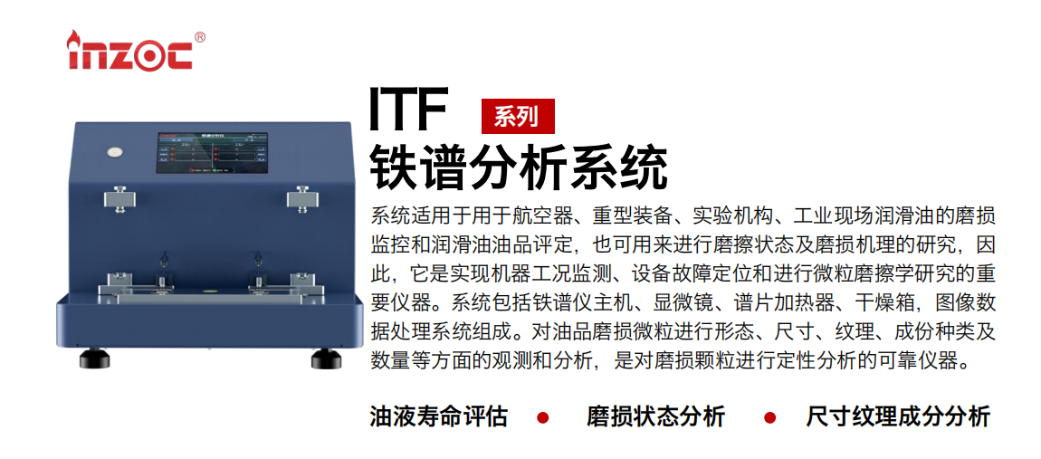 ITF油液鐵譜分析系統(tǒng)適用于用于航空器、重型裝備、實(shí)驗(yàn)機(jī)構(gòu)、工業(yè)現(xiàn)場(chǎng)潤(rùn)滑油的磨損監(jiān)控和潤(rùn)滑油油品評(píng)定，也可用來進(jìn)行磨擦狀態(tài)及磨損機(jī)理的研究，因此，它是實(shí)現(xiàn)機(jī)器工況監(jiān)測(cè)、設(shè)備故障定位和進(jìn)行微粒磨擦學(xué)研究的重要儀器。系統(tǒng)包括鐵譜儀主機(jī)、顯微鏡、譜片加熱器、干燥箱，圖像數(shù)據(jù)處理系統(tǒng)組成。對(duì)油品磨損微粒進(jìn)行形態(tài)、尺寸、紋理、成份種類及數(shù)量等方面的觀測(cè)和分析，是對(duì)磨損顆粒進(jìn)行定性分析的可靠?jī)x器。
應(yīng)用領(lǐng)域：鋼鐵、石化、盾構(gòu)、電力、風(fēng)電、大型設(shè)備、實(shí)驗(yàn)室
適用油品：液壓油、透平油、柴機(jī)油、齒輪油、變壓器油